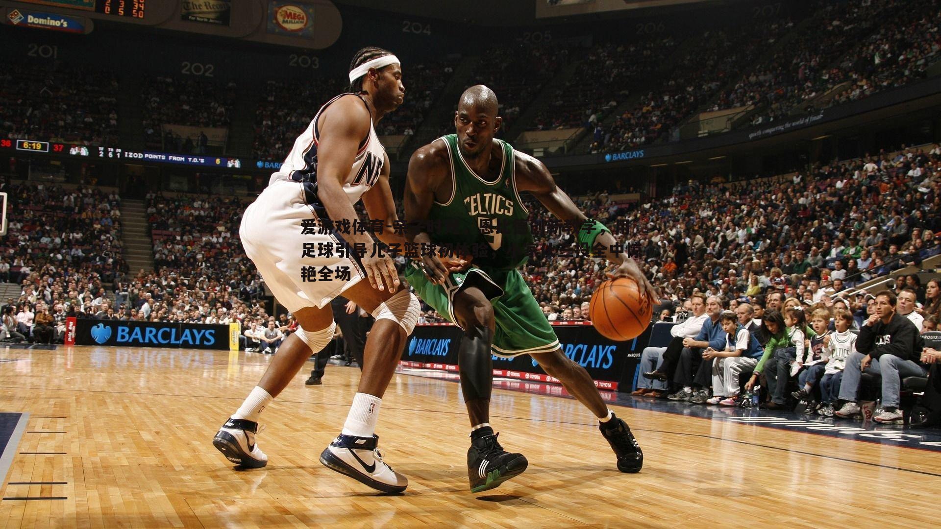 亲子时光,恩比德创新教学,用足球引导儿子篮球初体验,小家伙三投全中惊艳全场